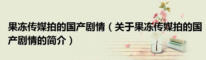 果凍傳媒拍的國產劇情（關于果凍傳媒拍的國產劇情的簡介）