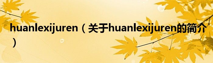 huanlexijuren（關于huanlexijuren的簡介）