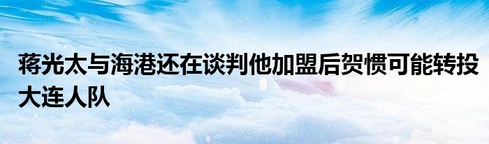 蔣光太與海港還在談判他加盟后賀慣可能轉投大連人隊