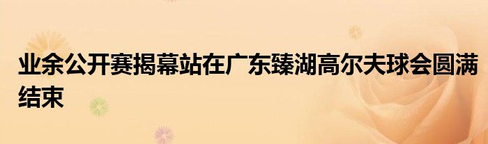 業余公開賽揭幕站在廣東臻湖高爾夫球會圓滿結束