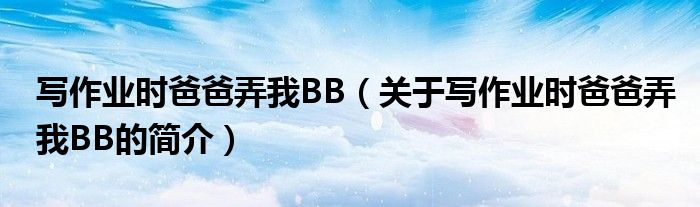 寫作業時爸爸弄我BB（關于寫作業時爸爸弄我BB的簡介）