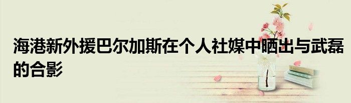 海港新外援巴爾加斯在個人社媒中曬出與武磊的合影