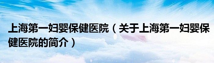 上海第一婦嬰保健醫院（關于上海第一婦嬰保健醫院的簡介）