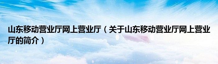 山東移動營業廳網上營業廳（關于山東移動營業廳網上營業廳的簡介）