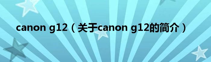 canon g12（關于canon g12的簡介）