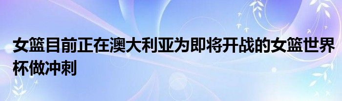 女籃目前正在澳大利亞為即將開戰的女籃世界杯做沖刺